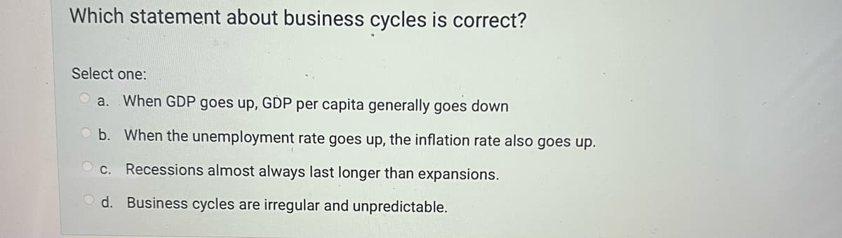 Which statement about business cycles is correct?
Select one:
a. When GDP goes up, GDP per capita generally goes down
Ob. When the unemployment rate goes up, the inflation rate also goes up.
c. Recessions almost always last longer than expansions.
Od. Business cycles are irregular and unpredictable.