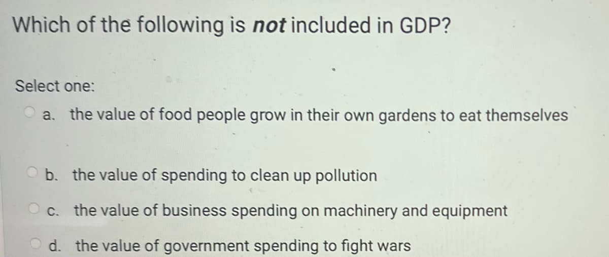 Which of the following is not included in GDP?
Select one:
a. the value of food people grow in their own gardens to eat themselves
Ob. the value of spending to clean up pollution
c. the value of business spending on machinery and equipment
d.
the value of government spending to fight wars