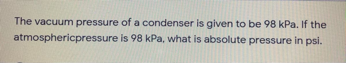 The vacuum pressure of a condenser is given to be 98 kPa. If the
atmosphericpressure is 98 kPa, what is absolute pressure in psi.
