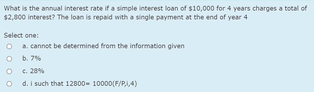 What is the annual interest rate if a simple interest loan of $10,000 for 4 years charges a total of
$2,800 interest? The loan is repaid with a single payment at the end of year 4
Select one:
a. cannot be determined from the information given
b. 7%
c. 28%
d. i such that 12800= 10000(F/P,i,4)
