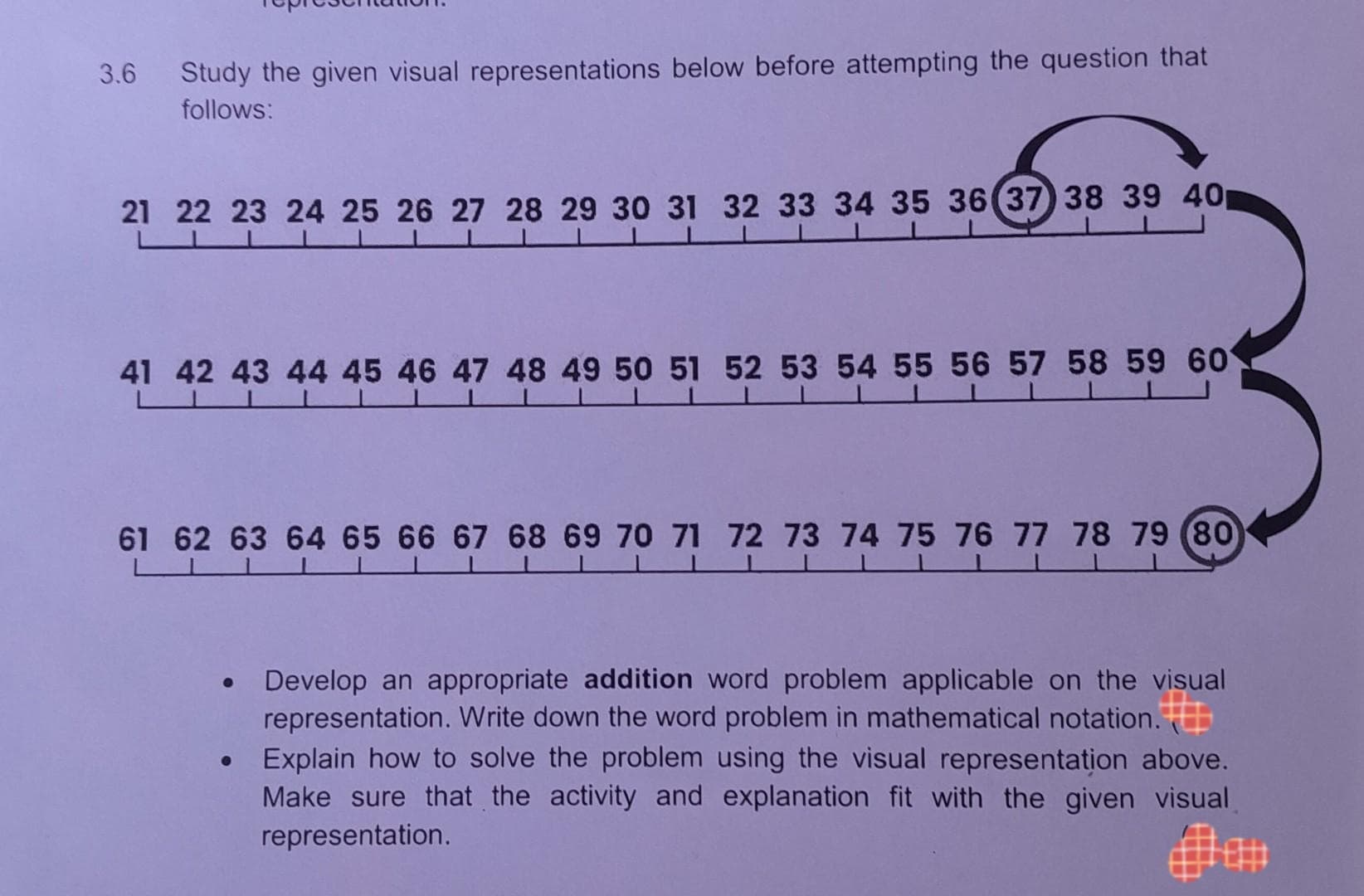 3.6 Study the given visual representations below before attempting the question that
follows:
21 22 23 24 25 26 27 28 29 30 31 32 33 34 35 36 37 38 39 40
LU
41 42 43 44 45 46 47 48 49 50 51 52 53 54 55 56 57 58 59 60
61 62 63 64 65 66 67 68 69 70 71 72 73 74 75 76 77 78 79 80
●
●
Develop an appropriate addition word problem applicable on the visual
representation. Write down the word problem in mathematical notation.
Explain how to solve the problem using the visual representation above.
Make sure that the activity and explanation fit with the given visual
representation.