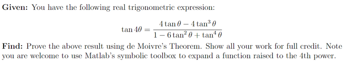 Given: You have the following real trigonometric expression:
4 tan 04 tan³0
16 tan² 0 + tan¹ 0
tan 40 =
Find: Prove the above result using de Moivre's Theorem. Show all your work for full credit. Note
you are welcome to use Matlab's symbolic toolbox to expand a function raised to the 4th power.