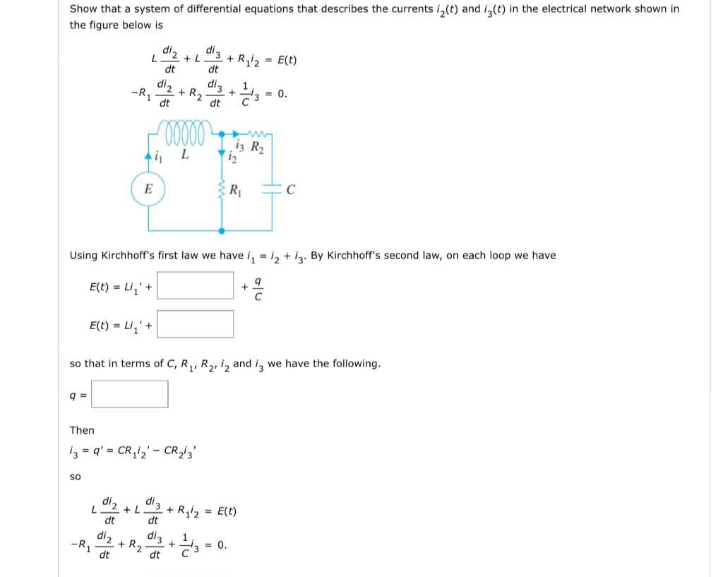 Show that a system of differential equations that describes the currents i₂(t) and i3(t) in the electrical network shown in
the figure below is
q=
SO
L
L
-R₁
E(t) = Li₁' +
-R₁
dt
E
di₂
dt
Ai,
di ₂
dt
+ R₂
di₂
dt
Then
13 = q' = CR₁₂ - CR₂/3'
di₂ di 3
+L
ooooo
L
Using Kirchhoff's first law we have i₁ = 12 +13. By Kirchhoff's second law, on each loop we have
E(t) = Li₁' +
+2
di 3
+ L + R₁1₂
+ R₂
so that in terms of C, R₁, R₂, 12 and i3 we have the following.
dt
di 3
dt
+
dt
dig +13
dt
+ R₁/2
1
1₂
13 R₂
R₁
= 0.
= E(t)
= E(t)
= 0.
+
C