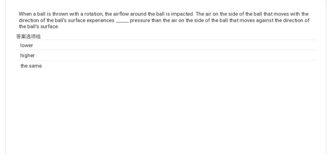 When a ball is thrown with a rotation, the airflow around the ball is impacted. The air on the side of the ball that moves with the
pressure than the air on the side of the ball that moves against the direction of
direction of the ball's surface experiences
the ball's surface.
答案选项组
lower
higher
the same