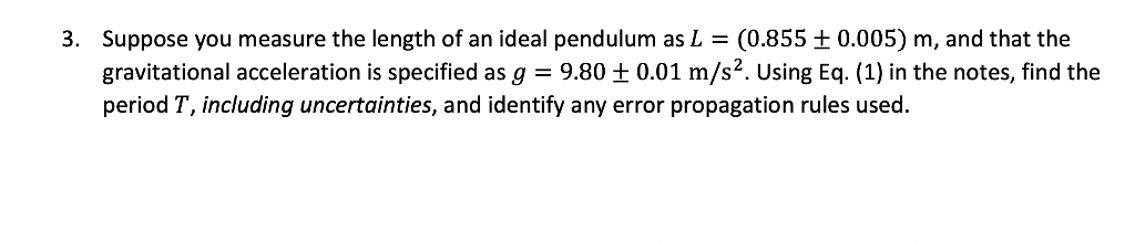 3. Suppose you measure the length of an ideal pendulum as L = (0.855 ± 0.005) m, and that the
gravitational acceleration is specified as g = 9.80 ± 0.01 m/s². Using Eq. (1) in the notes, find the
period T, including uncertainties, and identify any error propagation rules used.