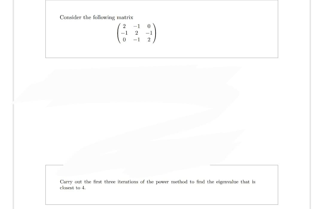 Consider the following matrix
(²
0
2 -1
0
-1 2 -1
-1 2
Carry out the first three iterations of the power method to find the eigenvalue that is
closest to 4.