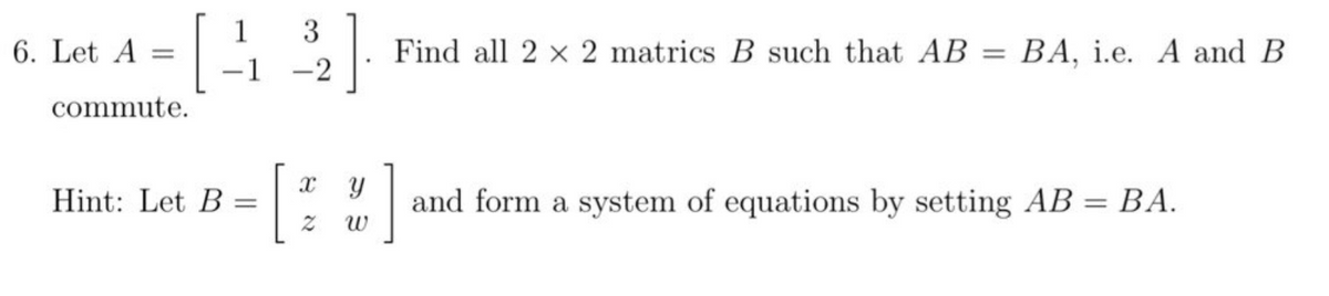 [
6. Let A =
commute.
Hint: Let B
1
-1
=
3
-2
]
Find all 2 x 2 matrics B such that AB = BA, i.e. A and B
X Y
Z W
]
and form a system of equations by setting AB = BA.