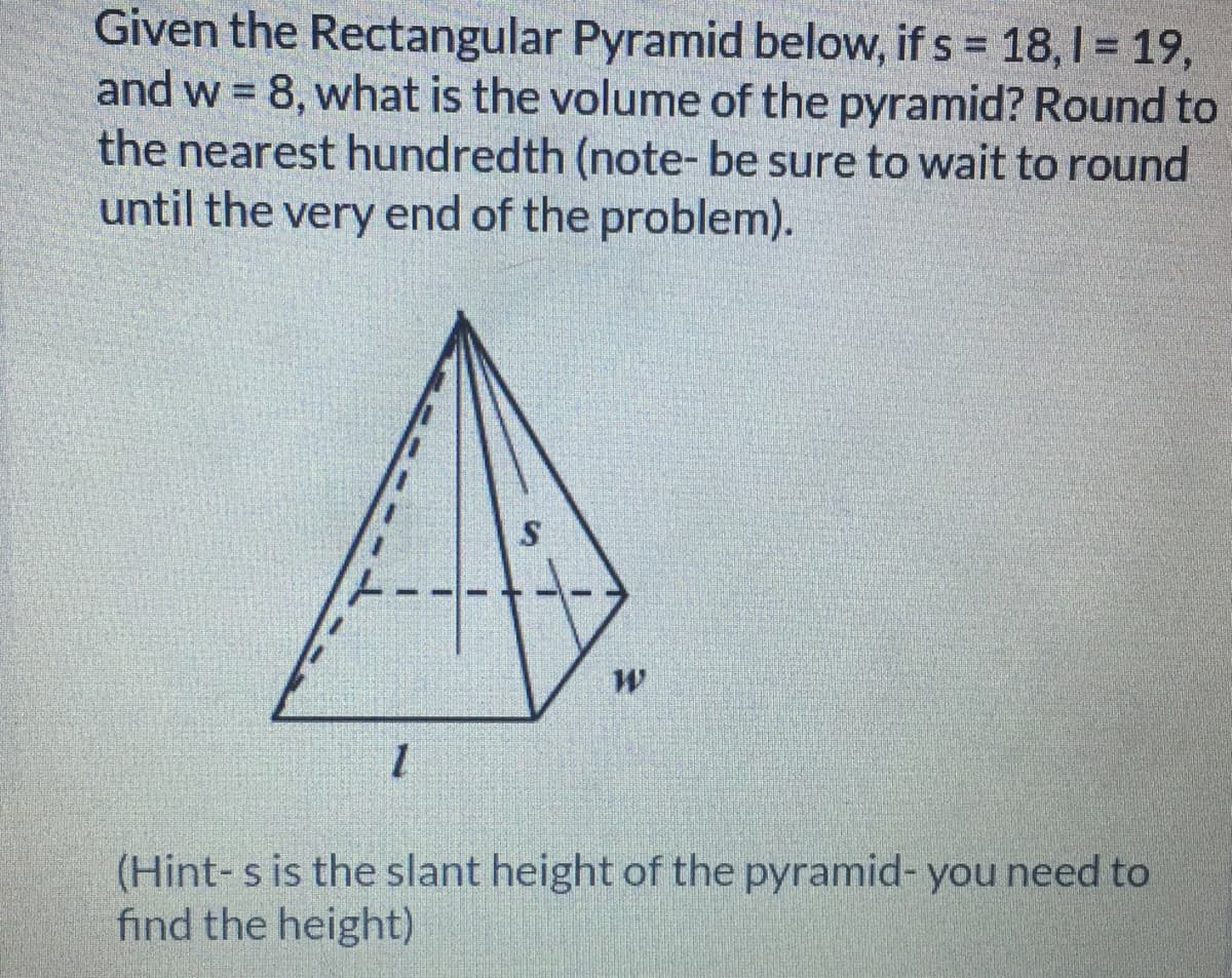 Given the Rectangular Pyramid below, if s = 18, I = 19,
and w = 8, what is the volume of the pyramid? Round to
the nearest hundredth (note- be sure to wait to round
until the very end of the problem).
%3D
(Hint-s is the slant height of the pyramid- you need to
find the height)
