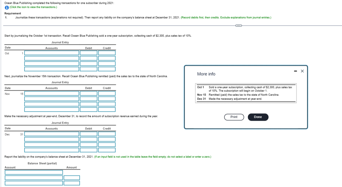 Ocean Blue Publishing completed the following transactions for one subscriber during 2021:
(Click the icon to view the transactions.)
Requirement
1.
Start by journalizing the October 1st transaction. Recall Ocean Blue Publishing sold a one-year subscription, collecting cash of $2,300, plus sales tax of 10%.
Journal Entry
Date
Oct
Journalize these transactions (explanations not required). Then report any liability on the company's balance sheet at December 31, 2021. (Record debits first, then credits. Exclude explanations from journal entries.)
Date
Nov
Date
Dec
1
Next, journalize the November 15th transaction. Recall Ocean Blue Publishing remitted (paid) the sales tax to the state of North Carolina.
Journal Entry
15
Account
Accounts
31
Accounts
Debit
Make the necessary adjustment at year-end, December 31, to record the amount of subscription revenue earned during the year.
Journal Entry
Accounts
Debit
Amount
Credit
Debit
Credit
Credit
More info
Oct 1
Nov 15
Dec 31
Report the liability on the company's balance sheet at December 31, 2021. (If an input field is not used in the table leave the field empty; do not select a label or enter a zero.)
Balance Sheet (partial)
Sold a one-year subscription, collecting cash of $2,300, plus sales tax
of 10%. The subscription will begin on October 1.
Remitted (paid) the sales tax to the state of North Carolina.
Made the necessary adjustment at year-end.
Print
Done
X