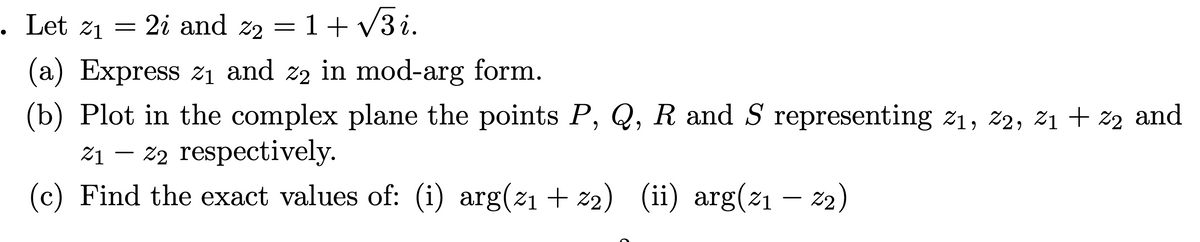 Let z1 = 2i and z2 = 1+ V3 i.
. Let
(a) Express zi and z2 in mod-arg form.
(b) Plot in the complex plane the points P, Q, R and S representing z1, ž2, ž1 + z2 and
%1 – 22 respectively.
(c) Find the exact values of: (i) arg(21 + z2) (ii) arg(21 –- 22)
