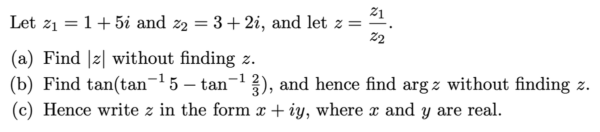 21
Let z1 = 1+5i and z2 = 3+ 2i, and let z =
22
(a) Find z| without finding z.
(b) Find tan(tan5 – tan- 2), and hence find arg z without finding z.
3
(c) Hence write z in the form x + iy, where x and y are real.
