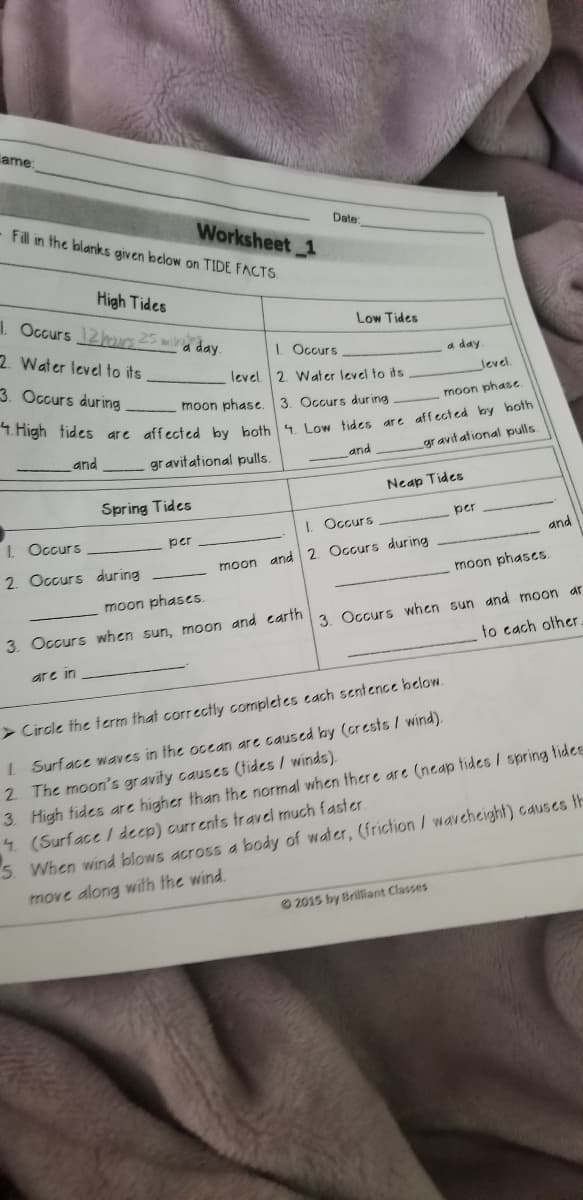 ame:
Fill in the blanks given below on TIDE FACTS.
Date
Worksheet 1
High Tides
1. Occurs 12u25 ma day.
Low Tides
2 Water level to its
I. Occurs
a day
3. Occurs during
level. 2. W at er level to its
level.
moon phase. 3. Occurs during
moon phase
and
gravit ational pulls.
gravit ational pulls.
and
Neap Tides
Spring Tides
per
L Occurs
I. Occurs
per
and
2. Occurs during
moon and 2. Occurs during
moon phases.
moon phases.
3. Occurs when sun, moon and carth 3 Occurs when sun and moon ar
to cach other
are in
> Circle the term that correctly completes cach sentence helow.
I Surface waves in the ocean are caused by (crests / wind).
2 The moon's gravity causes (tides / winds)
3. High tides are higher than the normal when ther e are (neap tides / spring tides
4 (Surface / deep) curr ents fravel much faster.
5. When wind blows across a body of water, (friction/ waveheight) causes th
move along with the wind.
O 2015 by Brilliant Classes
