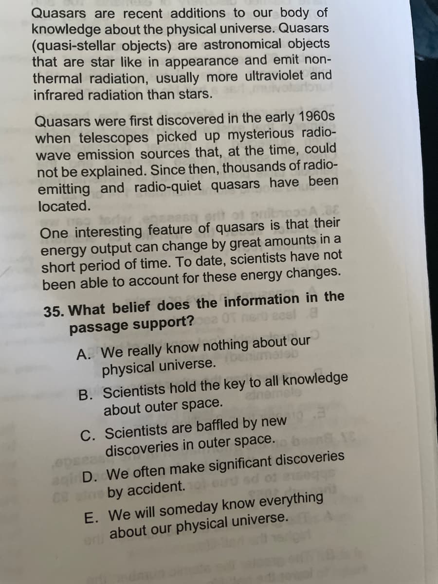 Quasars are recent additions to our body of
knowledge about the physical universe. Quasars
(quasi-stellar objects) are astronomical objects
that are star like in appearance and emit non-
thermal radiation, usually more ultraviolet and
infrared radiation than stars.
Quasars were first discovered in the early 1960s
when telescopes picked up mysterious radio-
wave emission sources that, at the time, could
not be explained. Since then, thousands of radio-
emitting and radio-quiet quasars have been
located.
One interesting feature of quasars is that their
energy output can change by great amounts in a
short period of time. To date, scientists have not
been able to account for these energy changes.
35. What belief does the information in the
passage support?
A. We really know nothing about our
physical universe.
B. Scientists hold the key to all knowledge
about outer space.
C. Scientists are baffled by new
discoveries in outer space. bears XC
aqi D. We often make significant discoveries
88 by accident.
E. We will someday know everything
about our physical universe.