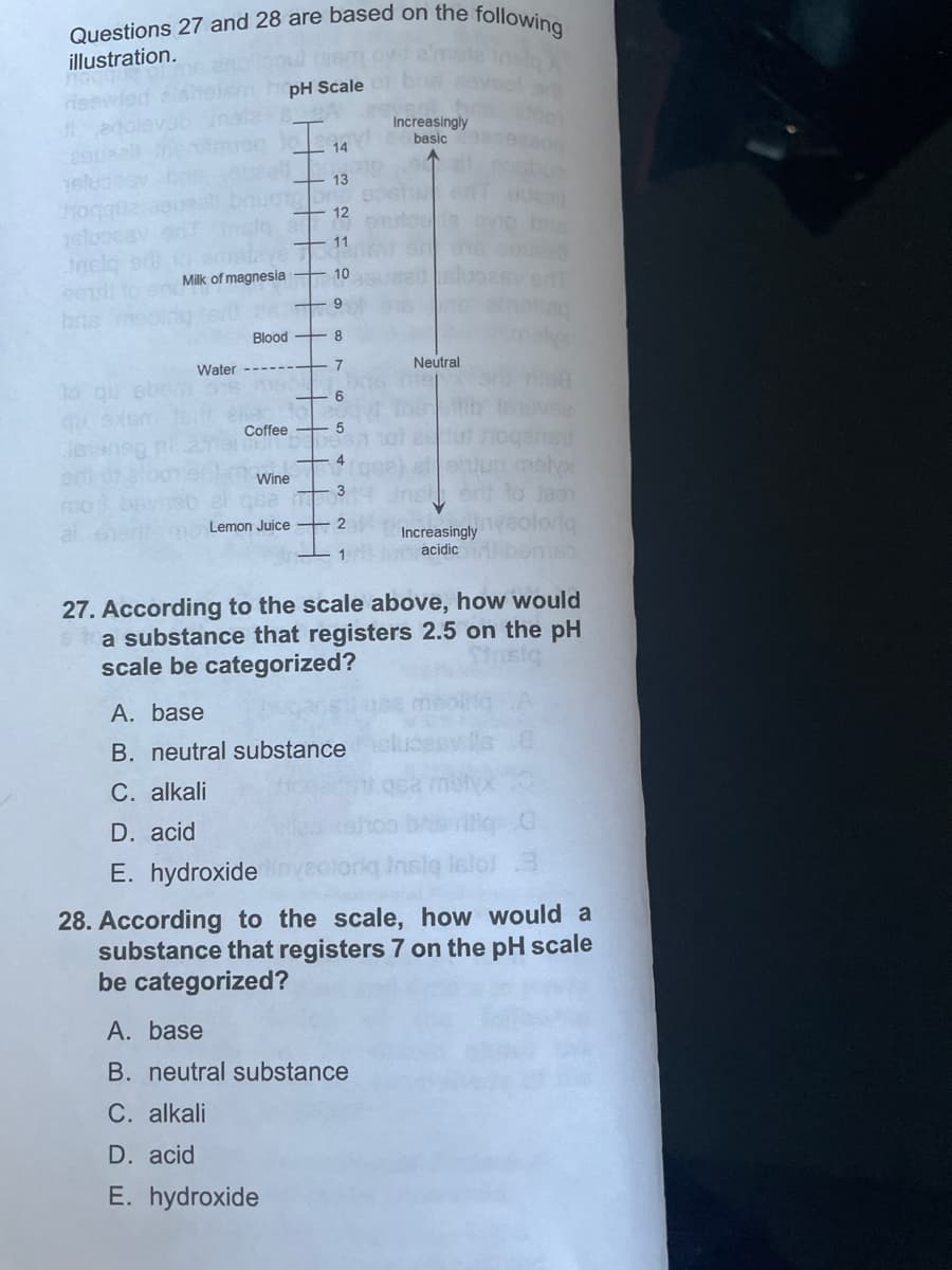 Questions 27 and 28 are based on the following
illustration.
OW!
pH Scale 01
Increasingly
basic
10 26
14
13
12
11
to amstave
Milk of magnesia +
10
9
Blood
8
Water ---- 7
6
Coffee
Wine
bas med
ert
melyx
3
G52
ent to Jaen
Lemon Juice
2
al
Increasingly
acidic
1
27. According to the scale above, how would
a substance that registers 2.5 on the pH
scale be categorized?
A. base
B. neutral substance
C. alkali
D. acid
iliq G
E. hydroxide
nslą istol 3
28. According to the scale, how would a
substance that registers 7 on the pH scale
be categorized?
A. base
B. neutral substance
C. alkali
D. acid
E. hydroxide
Neutral.