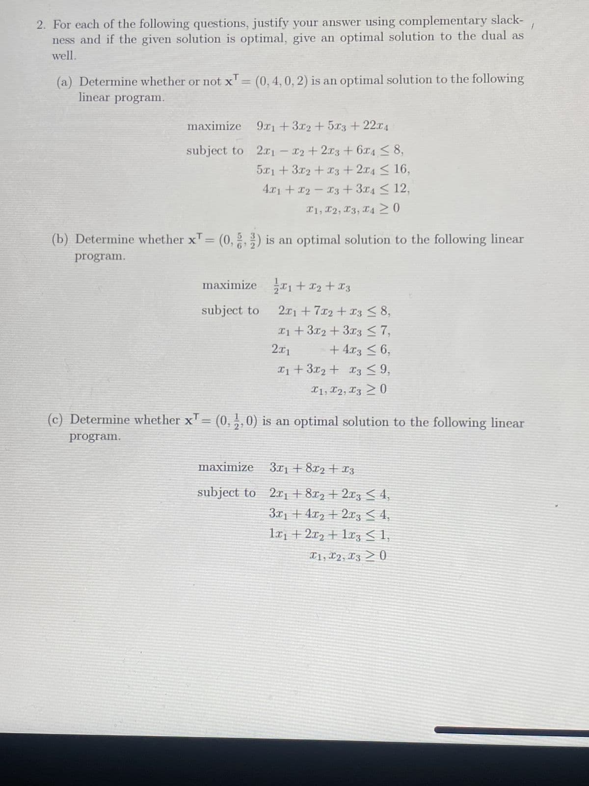 2. For each of the following questions, justify your answer using complementary slack-
ness and if the given solution is optimal, give an optimal solution to the dual as
well.
(a) Determine whether or not x¹ = (0, 4, 0, 2) is an optimal solution to the following
linear program.
maximize
subject to
9x1 + 3x2 + 5x3 + 22x4
2x1 - x2 + 2x3 + 6x4 ≤ 8,
5x1 + 3x2 + x3 + 2x4≤ 16,
4x1 + x2 = x3 + 3x4≤ 12,
I1, I2, I3, I4 ≥ 0
(b) Determine whether x¹ = (0, 2) is an optimal solution to the following linear
X
program.
1/1/2x₁
maximize ₁ + x₂
subject to
maximize
subject to
x2 + x3
2x1 + 7x2 + x3 ≤ 8,
x₁ + 3x2 + 3x3 ≤ 7,
2x1
+ 4x3 ≤ 6,
x₁ + 3x2 + x3 ≤ 9,
I1, I2, I3 > 0
X
(c) Determine whether x¹ = (0,2,0) is an optimal solution to the following linear
program.
3x1 + 8x₂ + x3
2x₁ + 8x2 + 2x3 ≤ 4,
3x₁ +4x2+2x3 ≤ 4,
1x₁ + 2x₂ + 1x3 ≤ 1,
I1, I2, I3 > 0