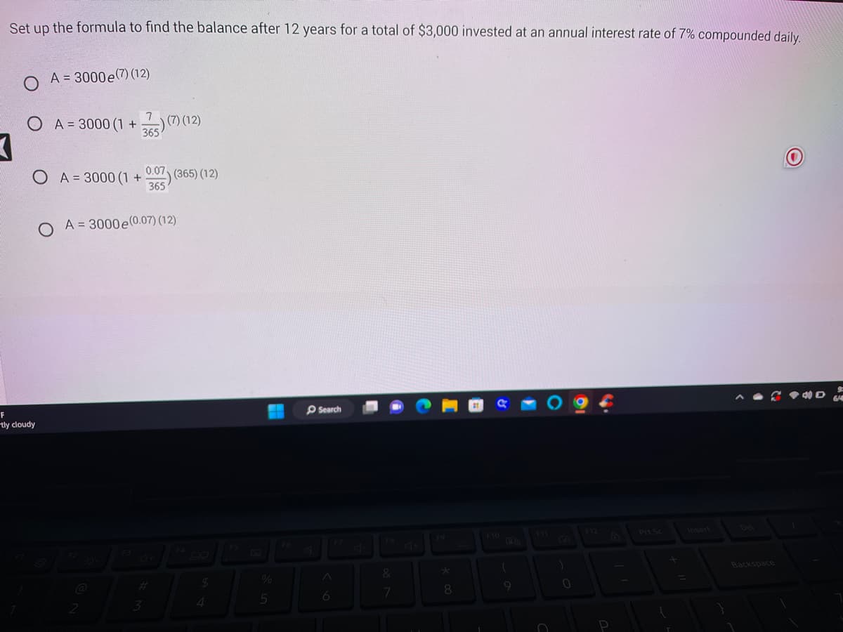 ### Compound Interest Calculation Example

**Problem Statement:**
Set up the formula to find the balance after 12 years for a total of $3,000 invested at an annual interest rate of 7% compounded daily.

**Multiple Choice Options:**
1. \( A = 3000e^{(7)(12)} \)
2. \( A = 3000 \left(1 + \frac{7}{365}\right)^{(7)(12)} \)
3. \( A = 3000 \left(1 + \frac{0.07}{365}\right)^{(365)(12)} \)
4. \( A = 3000e^{(0.07)(12)} \)

**Explanation of Options:**
- **Option 1:** This uses the continuous compounding formula incorrectly adjusted.
- **Option 2:** This option uses an incorrect interest rate in the formula.
- **Option 3:** This option correctly employs the formula for daily compounding.
- **Option 4:** This option is another form of continuous compounding, but properly formatted.

**Correct Answer:**
The correct formula for calculating the balance \(A\) with daily compounding interest is:

\[ A = 3000 \left(1 + \frac{0.07}{365}\right)^{365 \times 12} \]

Thus, the correct answer is **Option 3**.

### Graph and Diagram Explanation
There are no graphs or diagrams present in this problem, just a multiple-choice question with mathematical formulas.

### Definitions:
1. **Compounded Daily:** Interest added to the principal balance daily.
2. **Formula Explanation:**
   - \( P \): Principal amount (initial investment) = $3,000
   - \( r \): Annual interest rate = 7% or 0.07
   - \( n \): Number of times interest is compounded per year = 365 (daily)
   - \( t \): Number of years the money is invested = 12
   - Formula: \( A = P \left(1 + \frac{r}{n}\right)^{nt} \)

By understanding these concepts and using the correct formula, you can accurately determine the accumulated balance of an investment.