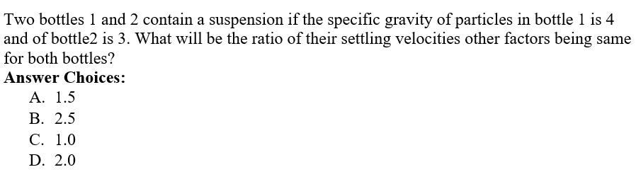 Two bottles 1 and 2 contain a suspension if the specific gravity of particles in bottle 1 is 4
and of bottle2 is 3. What will be the ratio of their settling velocities other factors being same
for both bottles?
Answer Choices:
A. 1.5
B. 2.5
C. 1.0
D. 2.0