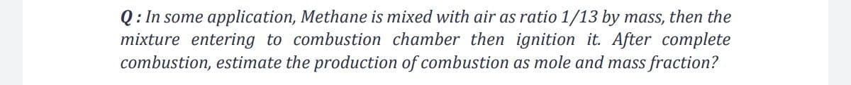 Q: In some application, Methane is mixed with air as ratio 1/13 by mass, then the
mixture entering to combustion chamber then ignition it. After complete
combustion, estimate the production of combustion as mole and mass fraction?