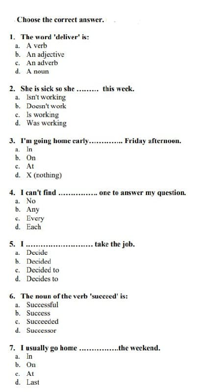 Choose the correct answer.
1. The word 'deliver' is:
a. A verb
b. An adjective
c. An adverb
d. A noun
2. She is sick so she ......... this week.
a. Isn't working
b. Doesn't work
c.
Is working
d. Was working
3. I'm going home early.............. Friday afternoon.
a.
In
b. On
c. At
d. X (nothing)
..... one to answer my question.
take the job.
b. Decided
c. Decided to
d. Decides to
6. The noun of the verb 'succeed' is:
a. Successful
b. Success
c. Succeeded
d. Successor
7. I usually go home ................the weekend.
a. In
b. On
c.
At
d. Last
4. I can't find
a. No
b. Any
c. Every
d. Each
5. I......
a. Decide
**************