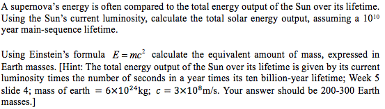 A supernova's energy is often compared to the total energy output of the Sun over its lifetime.
Using the Sun's current luminosity, calculate the total solar energy output, assuming a 1010
year main-sequence lifetime.
Using Einstein's formula E = mc? calculate the equivalent amount of mass, expressed in
Earth masses. [Hint: The total energy output of the Sun over its lifetime is given by its current
luminosity times the number of seconds in a year times its ten billion-year lifetime; Week 5
slide 4; mass of earth = 6x1024kg; c = 3x10®m/s. Your answer should be 200-300 Earth
masses.]
