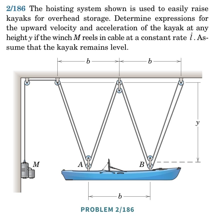 ### Problem 2/186: Hoisting System for Kayaks

**Problem Statement:**

The hoisting system shown is used to easily raise kayaks for overhead storage. Determine expressions for the upward velocity and acceleration of the kayak at any height \( y \) if the winch \( M \) reels in cable at a constant rate \( \dot{l} \). Assume that the kayak remains level.

**Detailed Diagram Explanation:**

The diagram illustrates a hoisting system for lifting a kayak overhead. The system comprises:

1. **Winch (M):** Positioned on the left side, the winch is responsible for reeling in the cable.
2. **Pulleys:** There are multiple pulleys arranged to distribute the cable as follows:
   - One pulley at each end of the overhead beam.
   - One pulley in the center of the beam.
3. **Cable Path:** The cable runs from the winch through the pulleys, lifting the kayak from points A (near the front) and B (near the back) evenly.
4. **Kayak:** The kayak is horizontally positioned, ensuring it remains level when lifted.
5. **Distance Labels:**
   - \( b \): The horizontal distance between each pulley.
   - \( y \): Vertical distance from the kayak to the overhead beam.

**Detailed Steps for Solution:**

1. **Understanding the Cable Mechanics:**
   - As the winch (\( M \)) reels in the cable at a constant rate \( \dot{l} \), it shortens the total length of the cable in the system.
   - The length \( l \) corresponds to the combined lengths of cable segments passing through pulleys and hoisting the kayak.

2. **Velocity and Acceleration Relationships:**
   - Since the winch reels at a constant rate, \( \dot{l} \) is constant.
   - The vertical speed \( (V_y) \) and acceleration \( (a_y) \) of the kayak are tied to the rate at which the cable is reeled in.

These factors ensure a systematic approach to determining the expressions for the upward velocity and acceleration of the kayak as it is hoisted.

This hoisting system allows for efficient storage of kayaks by leveraging mechanical advantage, ensuring that the kayak remains level and stable during the lifting process. This is crucial for preserving the integrity of the stored kayak and ensuring user safety.