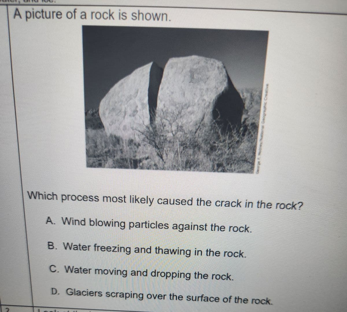 A picture of a rock is shown.
*** Kaver joggeic Creative
Which process most likely caused the crack in the rock?
A. Wind blowing particles against the rock.
B. Water freezing and thawing in the rock.
C. Water moving and dropping the rock.
D. Glaciers scraping over the surface of the rock.
