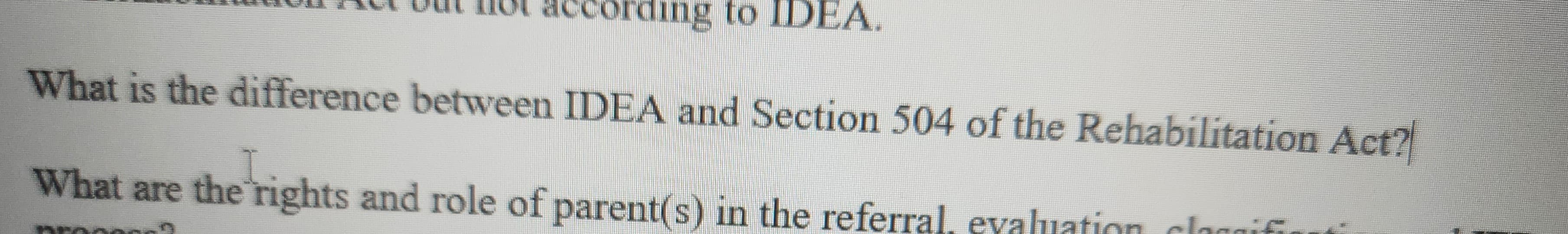 according to IDEA.
What is the difference between IDEA and Section 504 of the Rehabilitation Act?
I
What are the rights and role of parent(s) in the referral, evaluation classifi