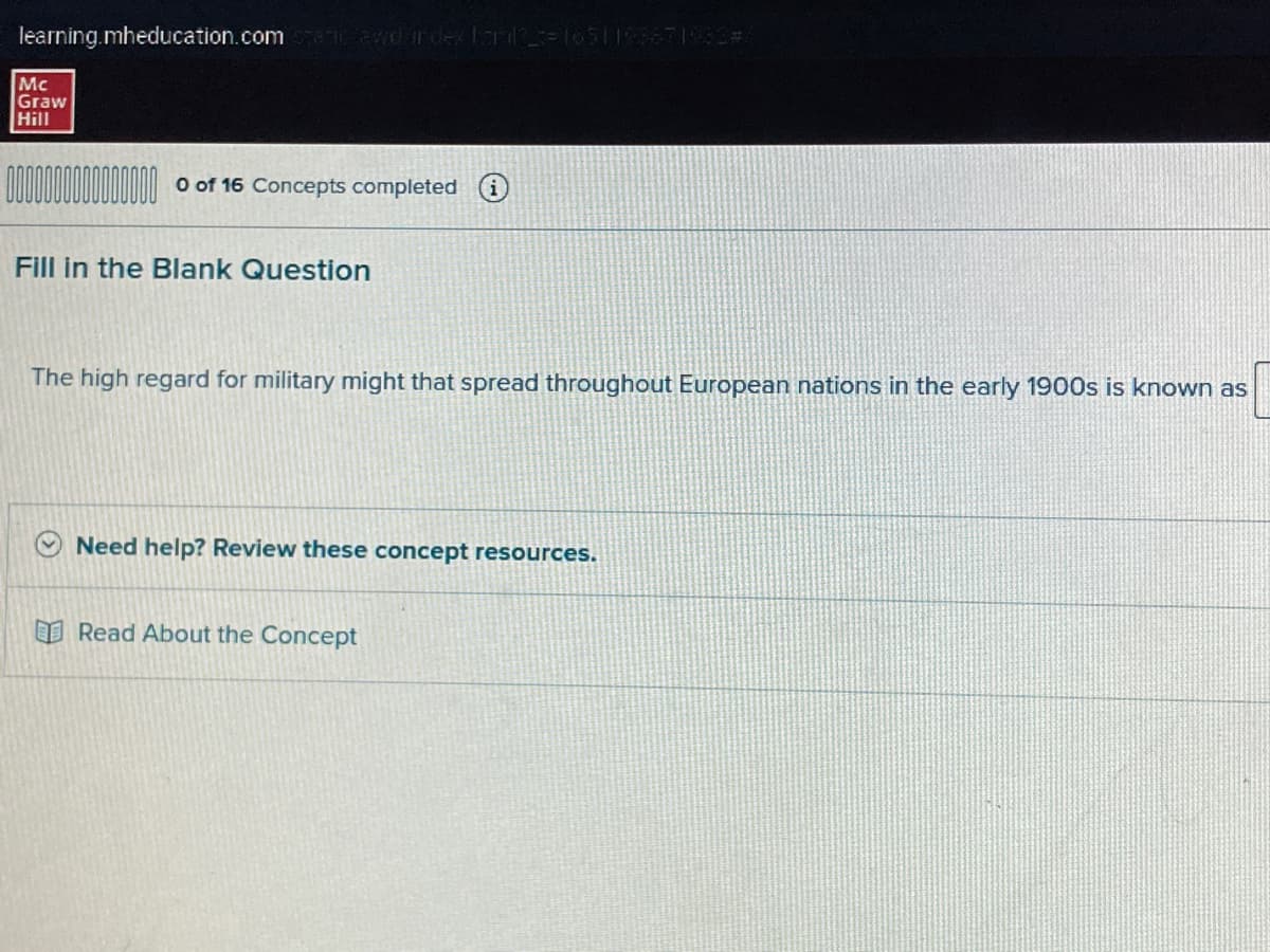 learning.mheducation.com/spatiawd index farl2=1651 193871982#
Mc
Graw
Hill
0 of 16 Concepts completed i
Fill in the Blank Question
The high regard for military might that spread throughout European nations in the early 1900s is known as
Need help? Review these concept resources.
Read About the Concept