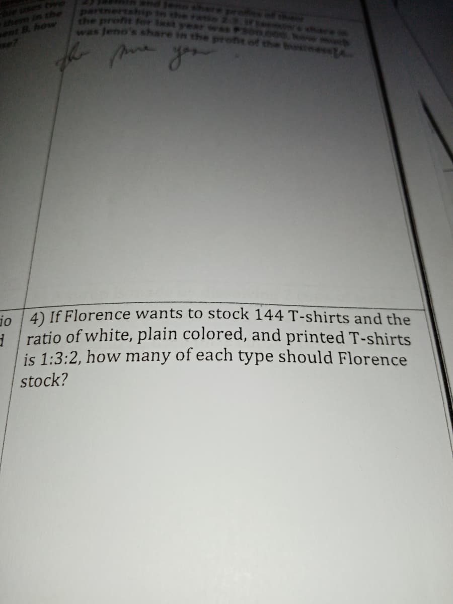 them in the
ent B. how
the profit for
was Jeno
whare in
bus
you
io 4) If Florence wants to stock 144 T-shirts and the
ratio of white, plain colored, and printed T-shirts
is 1:3:2, how many of each type should Florence
stock?
