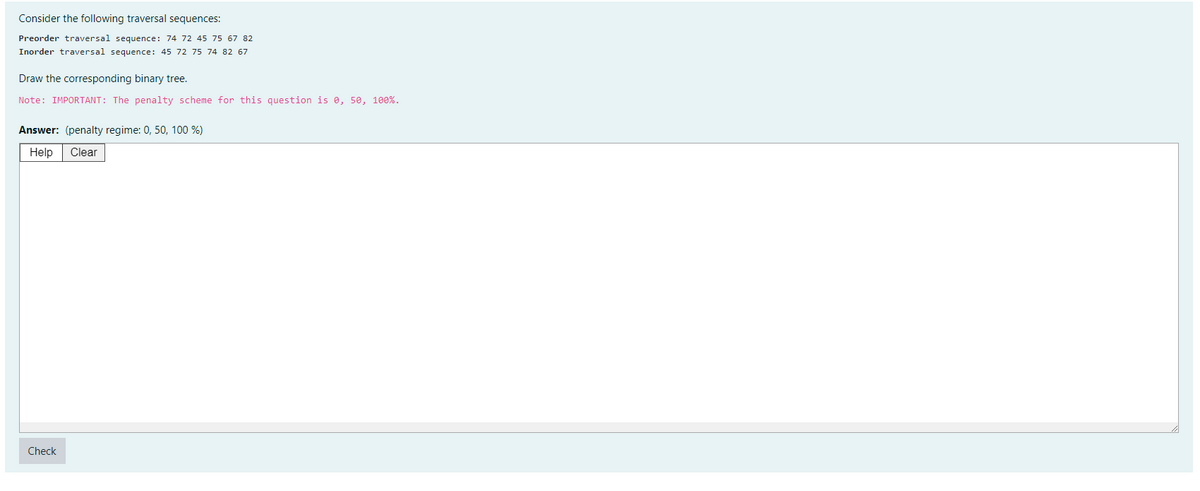 Consider the following traversal sequences:
Preorder traversal sequence: 74 72 45 75 67 82
Inorder traversal sequence: 45 72 75 74 82 67
Draw the corresponding binary tree.
Note: IMPORTANT: The penalty scheme for this question is 0, 50, 100%.
Answer: (penalty regime: 0, 50, 100 %)
Help Clear
Check
