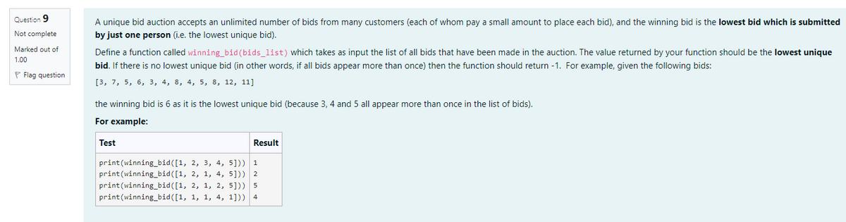 Question 9
Not complete
Marked out of
1.00
Flag question
A unique bid auction accepts an unlimited number of bids from many customers (each of whom pay a small amount to place each bid), and the winning bid is the lowest bid which is submitted
by just one person (i.e. the lowest unique bid).
Define a function called winning_bid (bids_list) which takes as input the list of all bids that have been made in the auction. The value returned by your function should be the lowest unique
bid. If there is no lowest unique bid (in other words, if all bids appear more than once) then the function should return -1. For example, given the following bids:
[3, 7, 5, 6, 3, 4, 8, 4, 5, 8, 12, 11]
the winning bid is 6 as it is the lowest unique bid (because 3, 4 and 5 all appear more than once in the list of bids).
For example:
Test
print (winning_bid([1, 2, 3, 4, 5]))
print (winning_bid([1, 2, 1, 4, 5]))
print(winning_bid([1, 2, 1, 2, 5]))
print(winning_bid([1, 1, 1, 4, 1]))
Result
1
2
5
4