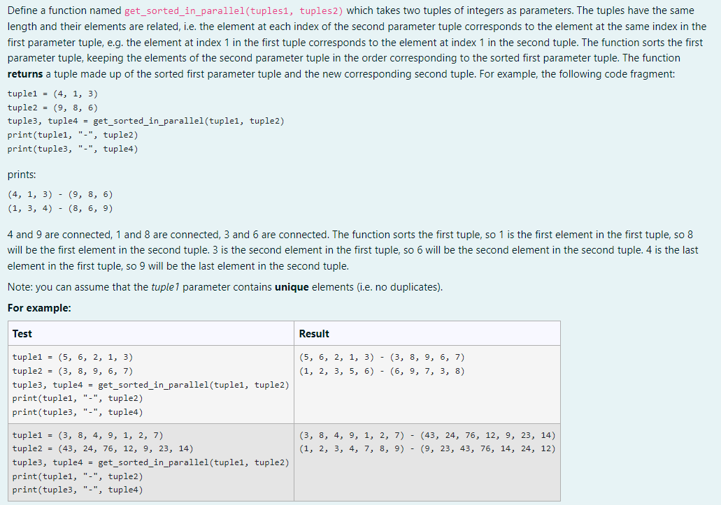 Define a function named get_sorted_in_parallel (tuples1, tuples 2) which takes two tuples of integers as parameters. The tuples have the same
length and their elements are related, i.e. the element at each index of the second parameter tuple corresponds to the element at the same index in the
first parameter tuple, e.g. the element at index 1 in the first tuple corresponds to the element at index 1 in the second tuple. The function sorts the first
parameter tuple, keeping the elements of the second parameter tuple in the order corresponding to the sorted first parameter tuple. The function
returns a tuple made up of the sorted first parameter tuple and the new corresponding second tuple. For example, the following code fragment:
tuple1 = (4, 1, 3)
tuple2 (9, 8, 6)
tuple3, tuple4 = get_sorted_in_parallel (tuplel, tuple2)
print (tuplel, "-", tuple2)
print (tuple3, "-", tuple4)
prints:
(4, 1, 3) - (9, 8, 6)
(1, 3, 4) (8, 6, 9)
4 and 9 are connected, 1 and 8 are connected, 3 and 6 are connected. The function sorts the first tuple, so 1 is the first element in the first tuple, so 8
will be the first element in the second tuple. 3 is the second element in the first tuple, so 6 will be the second element in the second tuple. 4 is the last
element in the first tuple, so 9 will be the last element in the second tuple.
Note: you can assume that the tuple1 parameter contains unique elements (i.e. no duplicates).
For example:
Test
Result
tuplel (5, 6, 2, 1, 3)
(5, 6, 2, 1, 3) - (3, 8, 9, 6, 7)
(1, 2, 3, 5, 6) - (6, 9, 7, 3, 8)
tuple2 = (3, 8, 9, 6, 7)
tuple3, tuple4 = get_sorted_in_parallel(tuple1, tuple2)
print (tuplel, "-", tuple2)
print (tuple3, "-", tuple4)
tuple1 = (3, 8, 4, 9, 1, 2, 7)
(3, 8, 4, 9, 1, 2, 7) - (43, 24, 76, 12, 9, 23, 14)
tuple2 = (43, 24, 76, 12, 9, 23, 14)
(1, 2, 3, 4, 7, 8, 9) - (9, 23, 43, 76, 14, 24, 12)
tuple3, tuple4 = get_sorted_in_parallel (tuplel, tuple2)
print(tuplel, "-", tuple2)
print(tuple3, "-", tuple4)