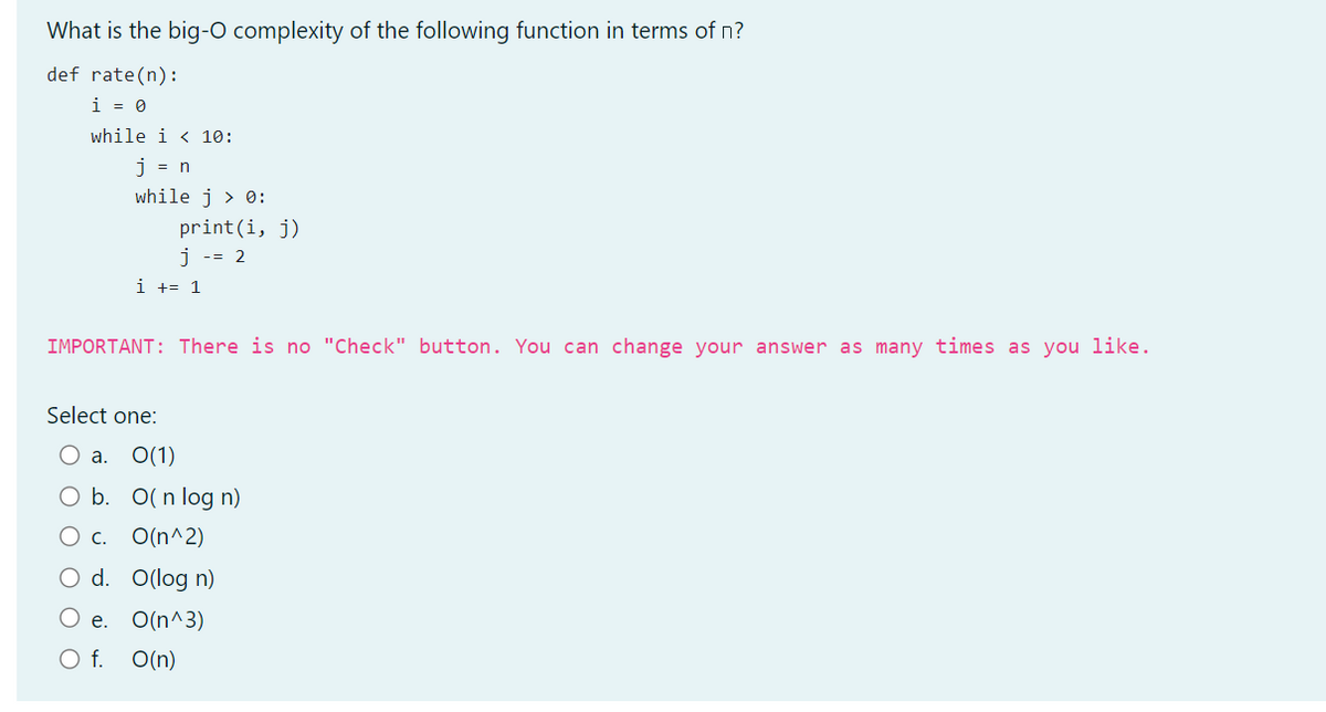 What is the big-O complexity of the following function in terms of n?
def rate(n):
i = 0
while i < 10:
j = n
while j > 0:
print (i, j)
j = 2
i += 1
IMPORTANT: There is no "Check" button. You can change your answer as many times as you like.
Select one:
O a. 0(1)
O b. O(n log n)
c. O(n^2)
O d. O(log n)
O e. O(n^3)
O f. O(n)