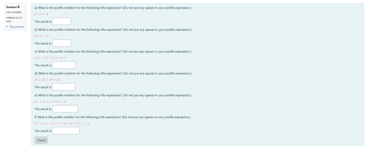 Question 6
Not complete
Marked out of
6.00
Flag question
a) What is the postfix notation for the following infix expression? (Do not put any spaces in your postfix expression.)
2 * 3 + 4
The result is:
b) What is the postfix notation for the following infix expression? (Do not put any spaces in your postfix expression.)
2 + 3 4
The result is:
c) What is the postfix notation for the following infix expression? (Do not put any spaces in your postfix expression.)
(97) * ( 3 + 4)
The result is:
d) What is the postfix notation for the following infix expression? (Do not put any spaces in your postfix expression.)
(7+2) / (9 + 1)
The result is:
e) What is the postfix notation for the following infix expression? (Do not put any spaces in your postfix expression.)
a(b + c d ) / e
The result is:
f) What is the postfix notation for the following infix expression? (Do not put any spaces in your postfix expression.)
9 *(1 + ( 2 + ( 3 + ( 4 + 5 ) ) ) )
The result is:
Check