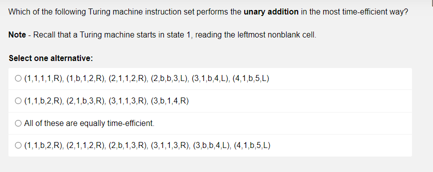 Which of the following Turing machine instruction set performs the unary addition in the most time-efficient way?
Note - Recall that a Turing machine starts in state 1, reading the leftmost nonblank cell.
Select one alternative:
O (1,1,1,1,R), (1,b,1,2,R), (2,1,1,2,R), (2,b,b,3,L), (3,1,b,4,L), (4,1,b,5,L)
O (1,1,b,2,R), (2,1,b,3,R), (3,1,1,3,R), (3,b,1,4,R)
All of these are equally time-efficient.
O (1,1,b,2,R), (2,1,1,2,R), (2,b,1,3,R), (3,1,1,3,R), (3,b,b,4,L), (4,1,b,5,L)