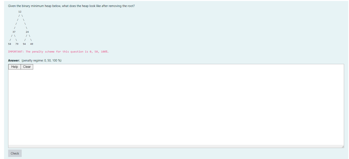 Given the binary minimum heap below, what does the heap look like after removing the root?
12
/
58
1
37
24
1 .
79 54 49
IMPORTANT: The penalty scheme for this question is 0, 50, 100%.
Answer: (penalty regime: 0, 50, 100 %)
Help Clear
Check