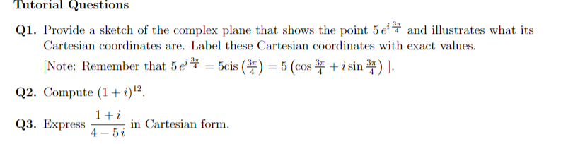 Tutorial Questions
Q1. Provide a sketch of the complex plane that shows the point 5e and illustrates what its
Cartesian coordinates are. Label these Cartesian coordinates with exact values.
[Note: Remember that 5e = 5cis (3) = 5 (cos+ i sin ³)].
Q2. Compute (1 + i)¹2.
1+i
4-5i
Q3. Express
in Cartesian form.