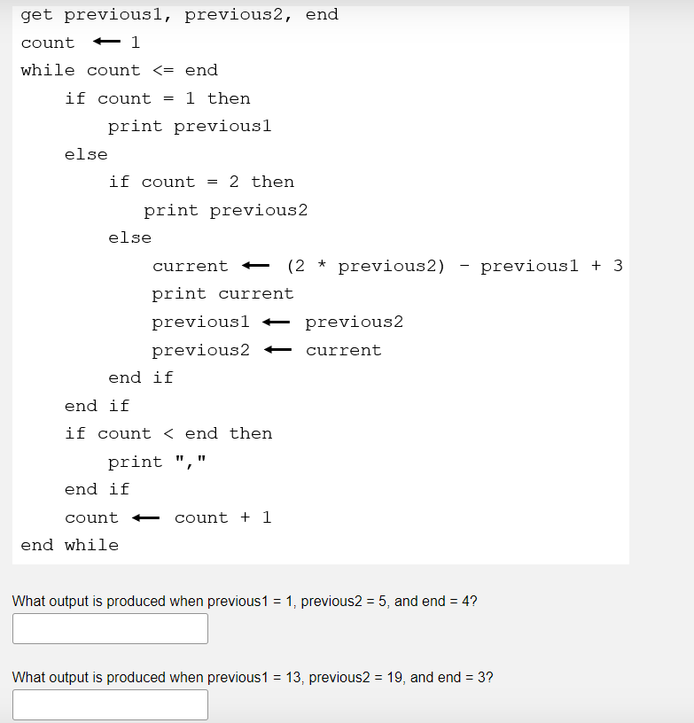 get previousl, previous2, end
count
while count <= end
if count
=
1 then
print previous1
else
if count = 2 then
print previous2
else
current
print current
previousl
previous2
end if
end if
if count < end then
print","
end if
count
count + 1
end while
What output is produced when previous 1 = 1, previous2 = 5, and end = 4?
What output is produced when previous1 = 13, previous2 = 19, and end = 3?
← 1
★
(2 previous2)
previous2
current
-
previous1 + 3