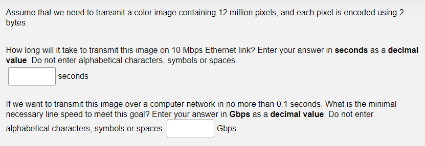 Assume that we need to transmit a color image containing 12 million pixels, and each pixel is encoded using 2
bytes.
How long will it take to transmit this image on 10 Mbps Ethernet link? Enter your answer in seconds as a decimal
value. Do not enter alphabetical characters, symbols or spaces.
seconds
If we want to transmit this image over a computer network in no more than 0.1 seconds. What is the minimal
necessary line speed to meet this goal? Enter your answer in Gbps as a decimal value. Do not enter
alphabetical characters, symbols or spaces.
Gbps