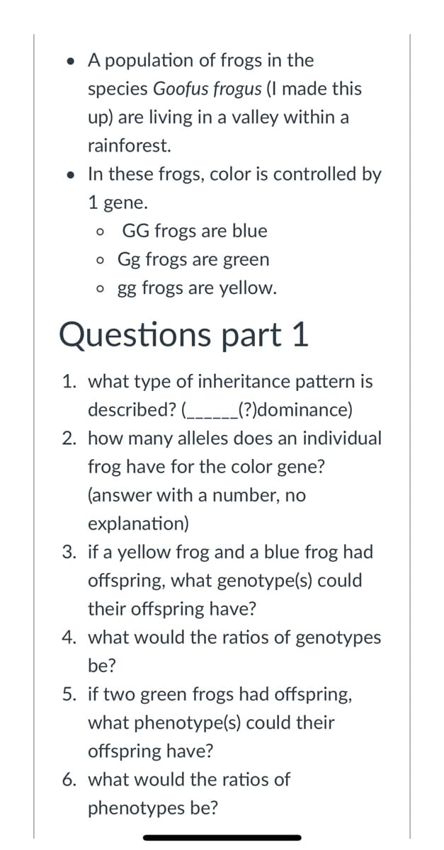 • A population of frogs in the
species Goofus frogus (I made this
up) are living in a valley within a
rainforest.
• In these frogs, color is controlled by
1 gene.
GG frogs are blue
o Gg frogs are green
o gg frogs are yellow.
Questions part 1
1. what type of inheritance pattern is
described? ( _(?)dominance)
2. how many alleles does an individual
frog have for the color gene?
(answer with a number, no
explanation)
3. if a yellow frog and a blue frog had
offspring, what genotype(s) could
their offspring have?
4. what would the ratios of genotypes
be?
5. if two green frogs had offspring,
what phenotype(s) could their
offspring have?
6. what would the ratios of
phenotypes be?
