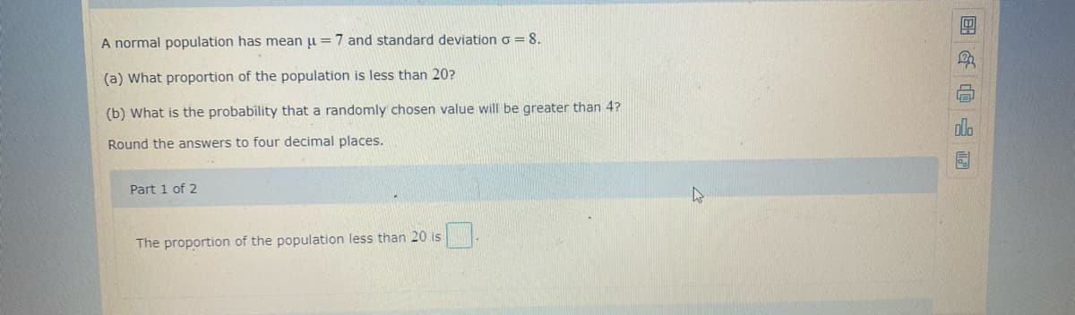 A normal population has mean u = 7 and standard deviation o = 8.
(a) What proportion of the population is less than 20?
(b) What is the probability that a randomly chosen value will be greater than 4?
Round the answers to four decimal places.
Part 1 of 2
The proportion of the population less than 20 is
国 山
