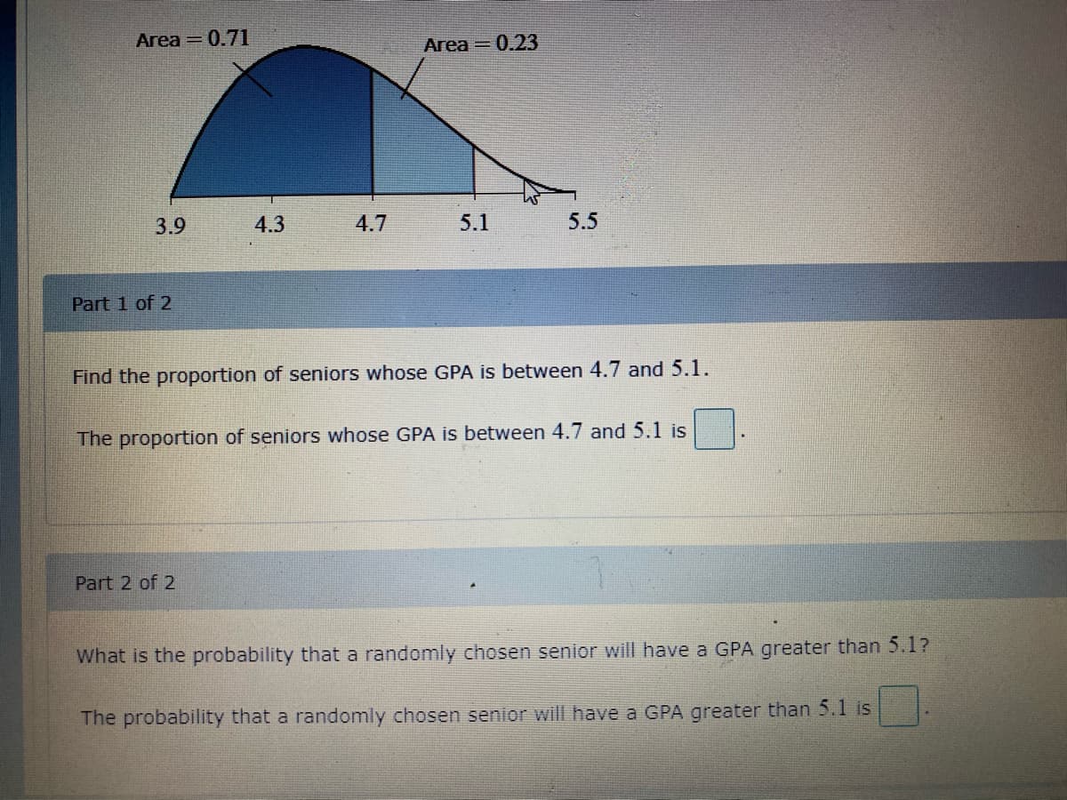 Area = 0.71
Area = 0.23
3.9
4.3
4.7
5.1
5.5
Part 1 of 2
Find the proportion of seniors whose GPA is between 4.7 and 5.1.
The proportion of seniors whose GPA is between 4.7 and 5.1 is
Part 2 of 2
What is the probability that a randomly chosen senior will have a GPA greater than 5.1?
The probability that a randomly chosen senior will have a GPA greater than 5.1 is
