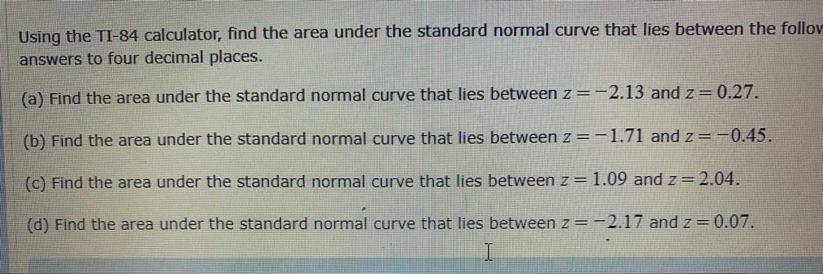 Using the TI-84 calculator, find the area under the standard normal curve that lies between the follov
answers to four decimal places.
(a) Find the area under the standard normal curve that lies between z =-2.13 and z 0.27.
(b) Find the area under the standard normal curve that lies between z =-1.71 and z -0.45.
(c) Find the area under the standard normal curve that lies between z = 1.09 and z = 2.04.
(d) Find the area under the standard normal curve that lies between z =-2.17 and z =0.07.
