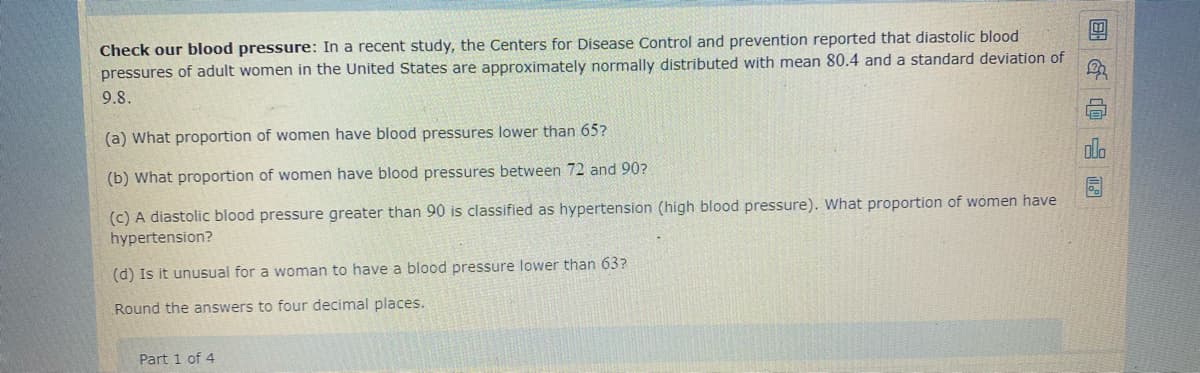 Check our blood pressure: In a recent study, the Centers for Disease Control and prevention reported that diastolic blood
pressures of adult women in the United States are approximately normally distributed with mean 80.4 and a standard deviation of
9.8.
(a) What proportion of women have blood pressures lower than 65?
ola
(b) What proportion of women have blood pressures between 72 and 90?
(c) A diastolic blood pressure greater than 90 is classified as hypertension (high blood pressure). What proportion of women have
hypertension?
(d) Is it unusual for a woman to have a blood pressure lower than 63?
Round the answers to four decimal places.
Part 1 of 4
