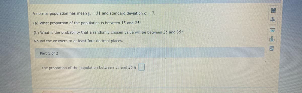 A normal population has mean u = 31 and standard deviation o = 7.
(a) What proportion of the population is between 15 and 25?
(b) What is the probability that a randomly chosen value will be between 25 and 35?
plo
Round the answers to at least four decimal places.
Part 1 of 2
The proportion of the population between 15 and 25 is
