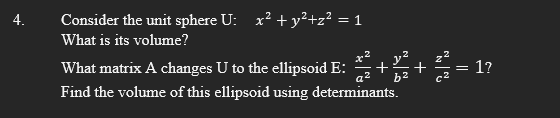 Consider the unit sphere U: x² + y²+z² = 1
What is its volume?
What matrix A changes U to the ellipsoid E: a +8² + 2 = 1?
Find the volume of this ellipsoid using determinants.
a²