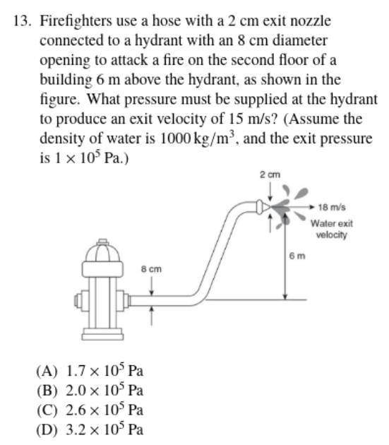 13. Firefighters use a hose with a 2 cm exit nozzle
connected to a hydrant with an 8 cm diameter
opening to attack a fire on the second floor of a
building 6 m above the hydrant, as shown in the
figure. What pressure must be supplied at the hydrant
to produce an exit velocity of 15 m/s? (Assume the
density of water is 1000 kg/m³, and the exit pressure
is 1 x 10° Pa.)
2 cm
18 m/s
Water exit
velocity
6m
8 cm
(A) 1.7 × 10° Pa
(B) 2.0 x 10° Pa
(C) 2.6 × 10° Pa
(D) 3.2 x 10° Pa
