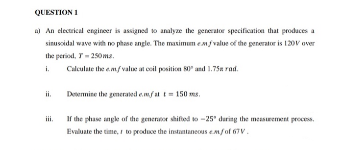 a) An electrical engineer is assigned to analyze the generator specification that produces a
sinusoidal wave with no phase angle. The maximum e.m.f value of the generator is 120V over
the period, T = 250 ms.
i.
Calculate the e.m.f value at coil position 80° and 1.75x rad.
Determine the generated e.m.f at t = 150 ms.
ii.
ii.
If the phase angle of the generator shifted to –25° during the measurement process.
Evaluate the time, to produce the instantaneous e.m.fof 67V .
