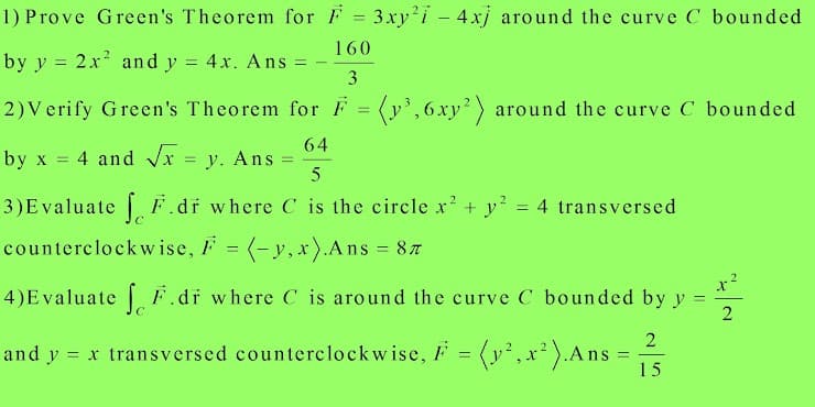 1) Prove Green's Theorem for F = 3xy'i - 4xj around the curve C bounded
160
by y = 2x and y = 4x. Ans =
3
2)Verify Green's Theorem for F = (y',6xy2) around the curve C bounded
64
4 and Vx
y. Ans
5
by x
3)Evaluate F.dr where C is the circle x' + y? = 4 transversed
counterclockw ise, F = (-y, xr).Ans = 87
%3D
%3D
4)Evaluate F.dr where C is around the curve C bounded by y =
and y = x transversed counterclockwise, F = (y',x² ).Ans
15
