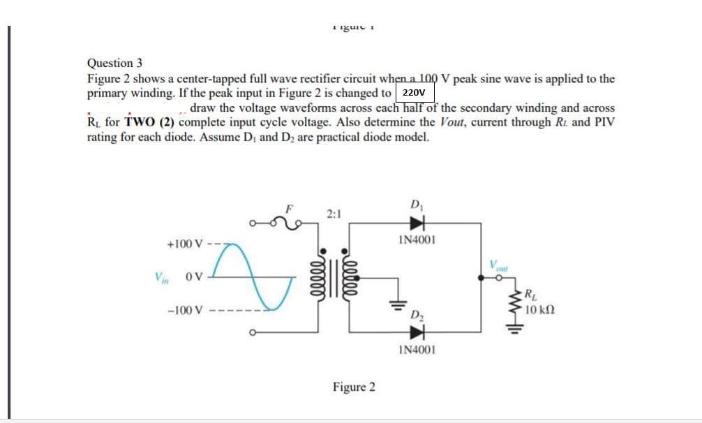 Tiguie
Question 3
Figure 2 shows a center-tapped full wave rectifier circuit when a 100 V peak sine wave is applied to the
primary winding. If the peak input in Figure 2 is changed to 220V
draw the voltage waveforms across each half of the secondary winding and across
Ri for TWO (2) complete input cycle voltage. Also determine the Vout, current through R. and PIV
rating for each diode. Assume Dị and D2 are practical diode model.
D
2:1
+100 V --
IN4001
V
OV
RL
-100 V
10 k2
IN4001
Figure 2
